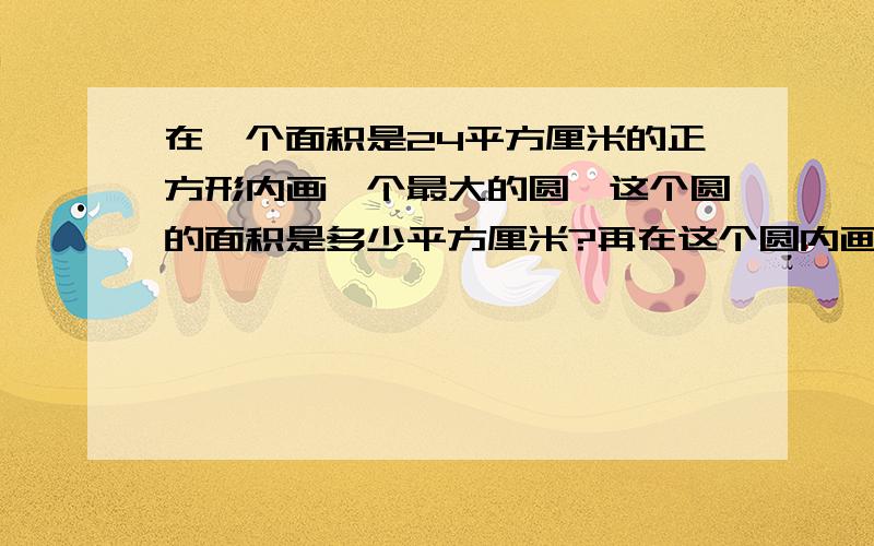 在一个面积是24平方厘米的正方形内画一个最大的圆,这个圆的面积是多少平方厘米?再在这个圆内画一个最大的正方形,正方形的面积是多少平方厘米?