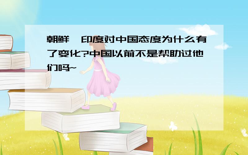 朝鲜、印度对中国态度为什么有了变化?中国以前不是帮助过他们吗~