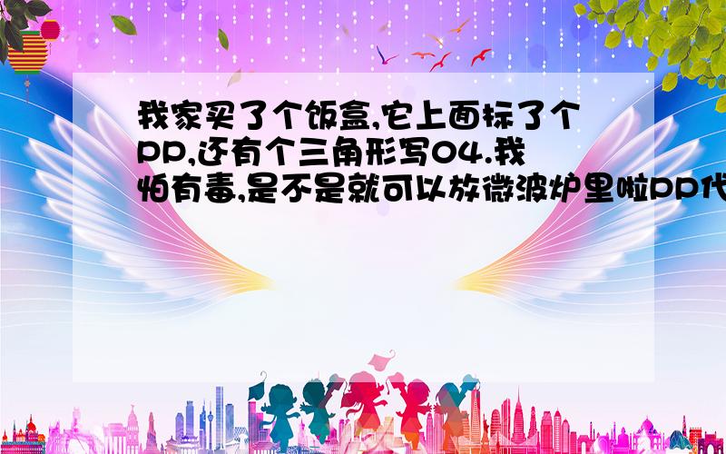 我家买了个饭盒,它上面标了个PP,还有个三角形写04.我怕有毒,是不是就可以放微波炉里啦PP代号应该是05,标志里面写04,怎么判断假的真的?