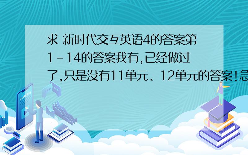 求 新时代交互英语4的答案第1-14的答案我有,已经做过了,只是没有11单元、12单元的答案!急求11/12单元的答案!上面打错一个字14改为10！百度知道还是不太好，不可以再次编辑！打错了，也没