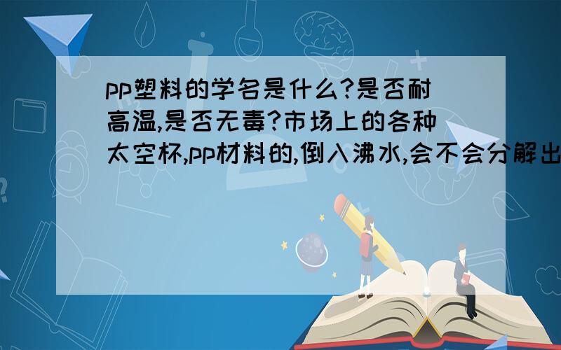 pp塑料的学名是什么?是否耐高温,是否无毒?市场上的各种太空杯,pp材料的,倒入沸水,会不会分解出有毒物质?