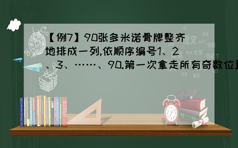 【例7】90张多米诺骨牌整齐地排成一列,依顺序编号1、2、3、……、90.第一次拿走所有奇数位置上的骨牌,第二次再从剩余骨牌中拿走所有奇数位置上的骨牌,以此类推,请问最后剩下的一张骨牌