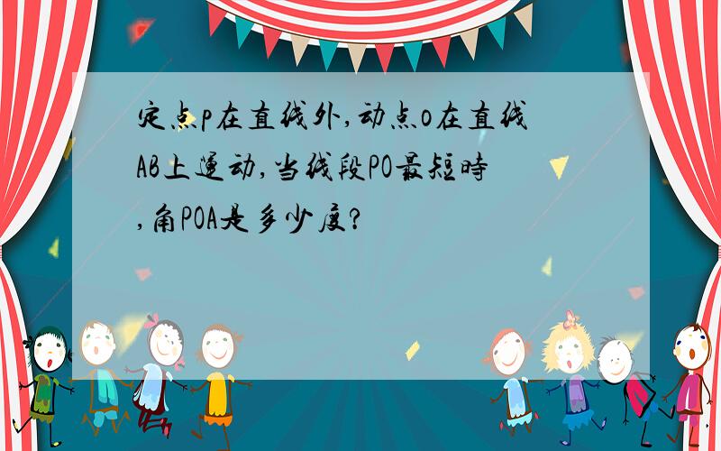 定点p在直线外,动点o在直线AB上运动,当线段PO最短时,角POA是多少度?