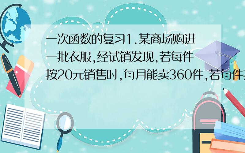 一次函数的复习1.某商场购进一批衣服,经试销发现,若每件按20元销售时,每月能卖360件,若每件按25元销售时,每月能卖210件.假定每月销售数y（件）是销售单价x（元）的一次函数,求y和x之间的