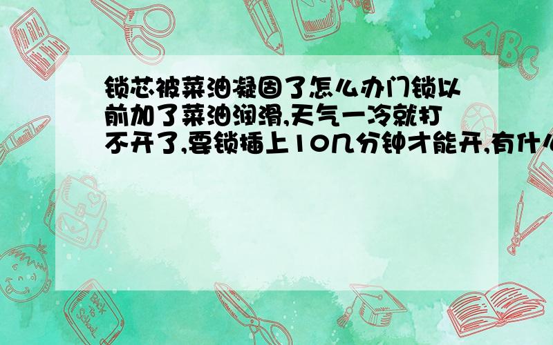 锁芯被菜油凝固了怎么办门锁以前加了菜油润滑,天气一冷就打不开了,要锁插上10几分钟才能开,有什么办法能使里面的菜油弄干净,用气体打火机试过了,开始还好,天气一冷又不行了.