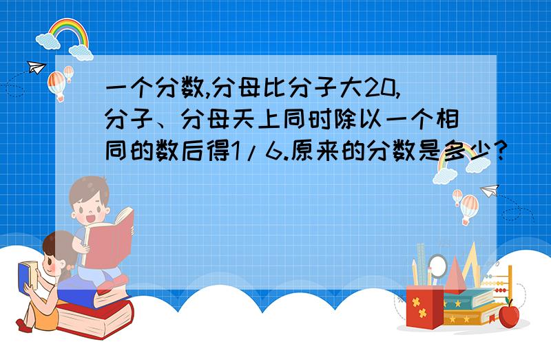 一个分数,分母比分子大20,分子、分母天上同时除以一个相同的数后得1/6.原来的分数是多少?