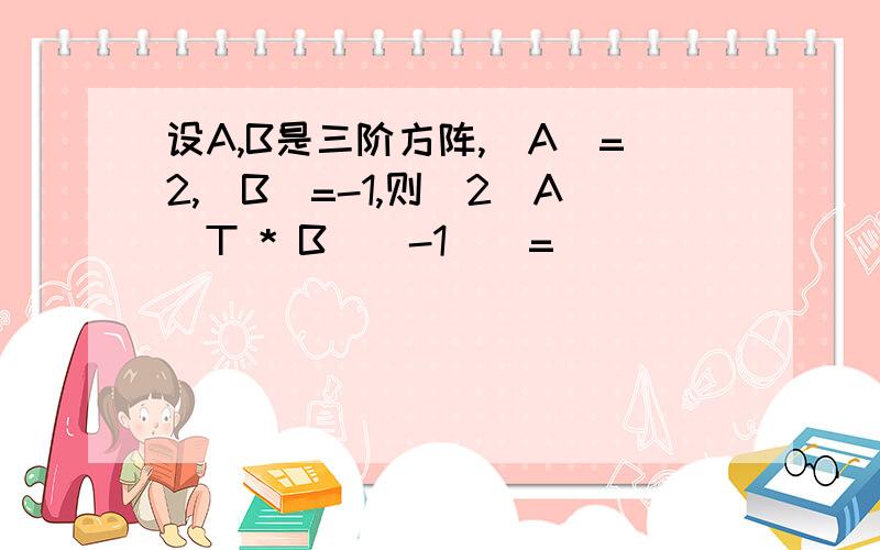 设A,B是三阶方阵,|A|=2,|B|=-1,则|2(A^T * B^(-1)|=