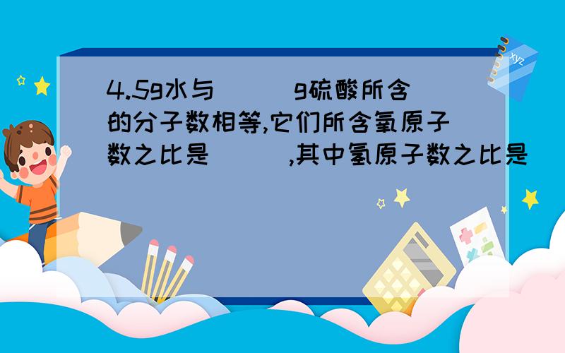 4.5g水与___g硫酸所含的分子数相等,它们所含氧原子数之比是___,其中氢原子数之比是___.