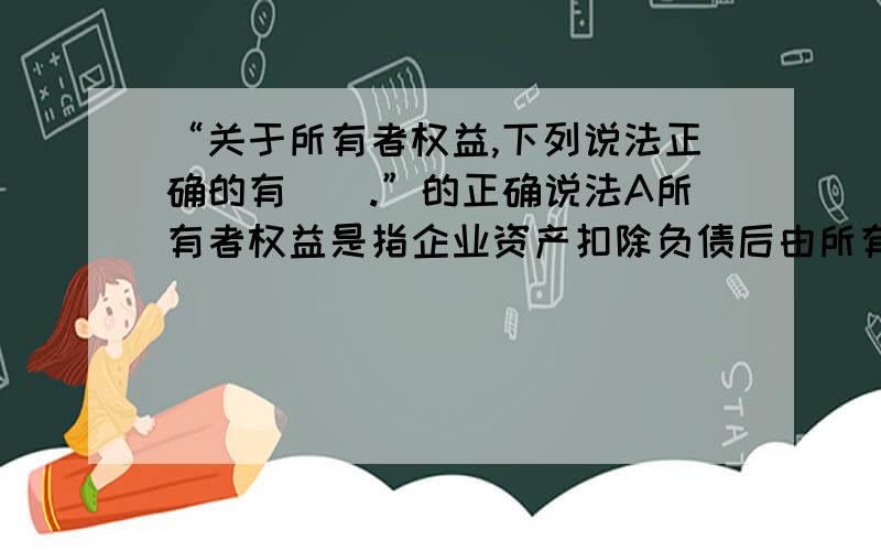 “关于所有者权益,下列说法正确的有（）.”的正确说法A所有者权益是指企业资产扣除负债后由所有者享有的剩余权益 B 企业的利得和损失可能引起所有者权益增减变动 C所有者权益金额应