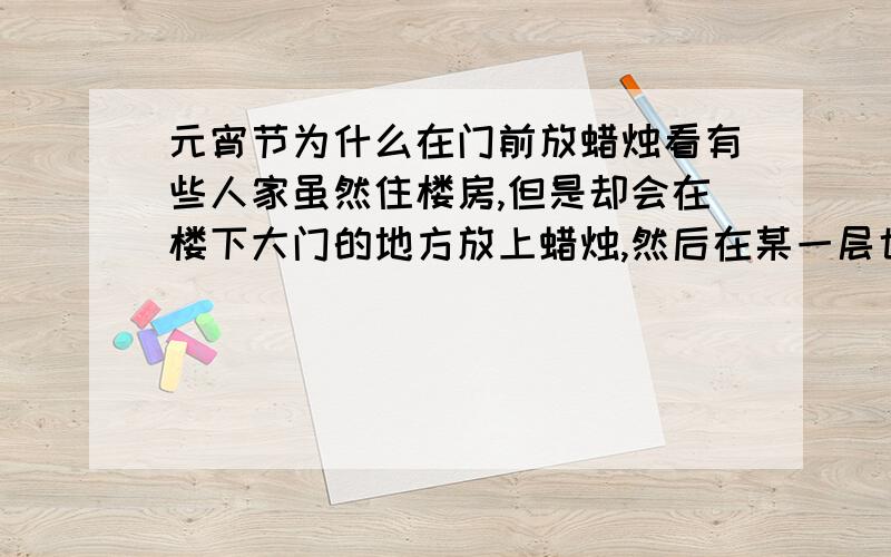 元宵节为什么在门前放蜡烛看有些人家虽然住楼房,但是却会在楼下大门的地方放上蜡烛,然后在某一层也会点上一排蜡烛····请问这个是元宵节的习俗吗?另外为什么要这样做呢?这有什么好