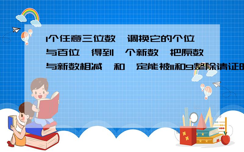 1个任意三位数,调换它的个位与百位,得到一个新数,把原数与新数相减,和一定能被11和9整除请证明为什么