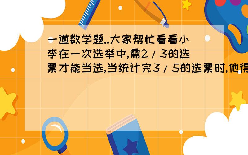 一道数学题..大家帮忙看看小李在一次选举中,需2/3的选票才能当选,当统计完3/5的选票时,他得到的选票数已达到当选票数的4/7,他还需要得到剩下选票的几分之几才能当选?希望聪明的人能给出