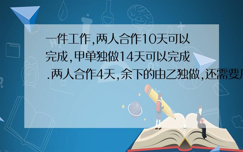 一件工作,两人合作10天可以完成,甲单独做14天可以完成.两人合作4天,余下的由乙独做,还需要几天完成?一项工程,甲单独做20天完成,乙单独做30天完成.甲,乙合作几天后,乙因事请假,甲继续做,从