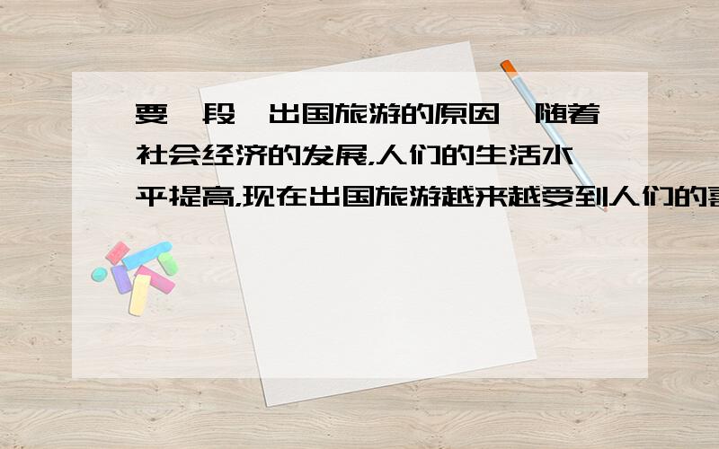 要一段,出国旅游的原因,随着社会经济的发展，人们的生活水平提高，现在出国旅游越来越受到人们的喜爱出国可以领略不一样的异国风采。等