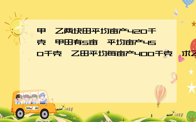 甲,乙两块田平均亩产420千克,甲田有5亩,平均亩产450千克,乙田平均每亩产400千克,求乙田有多少亩?