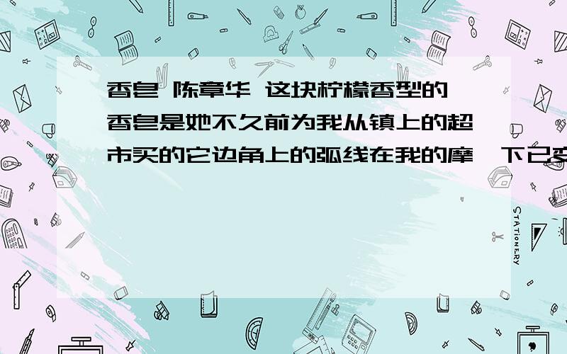 香皂 陈章华 这块柠檬香型的香皂是她不久前为我从镇上的超市买的它边角上的弧线在我的摩挲下已变成了她溜滑的双肩她总是给我买不同品牌的香皂好让每一段生活有全新的味道香皂一旦