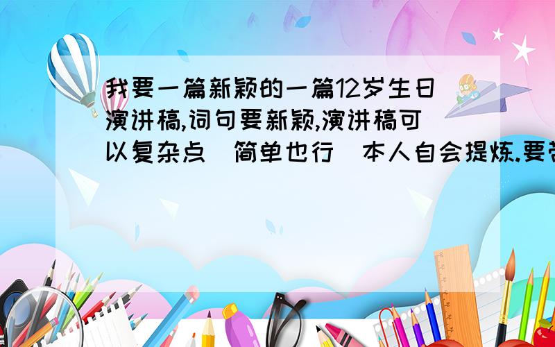 我要一篇新颖的一篇12岁生日演讲稿,词句要新颖,演讲稿可以复杂点（简单也行）本人自会提炼.要带适量幽默（不带也行）,但不要太过分.不要太肉麻,只要能体现亲情就够了,所以不要说父母