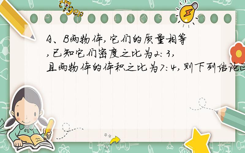 A、B两物体,它们的质量相等,已知它们密度之比为2:3,且两物体的体积之比为7:4,则下列结论正确的是：A A物体肯定是空心的B B物体肯定是空心的C 两物体肯定都是空心的D 两物体肯定都是实心的