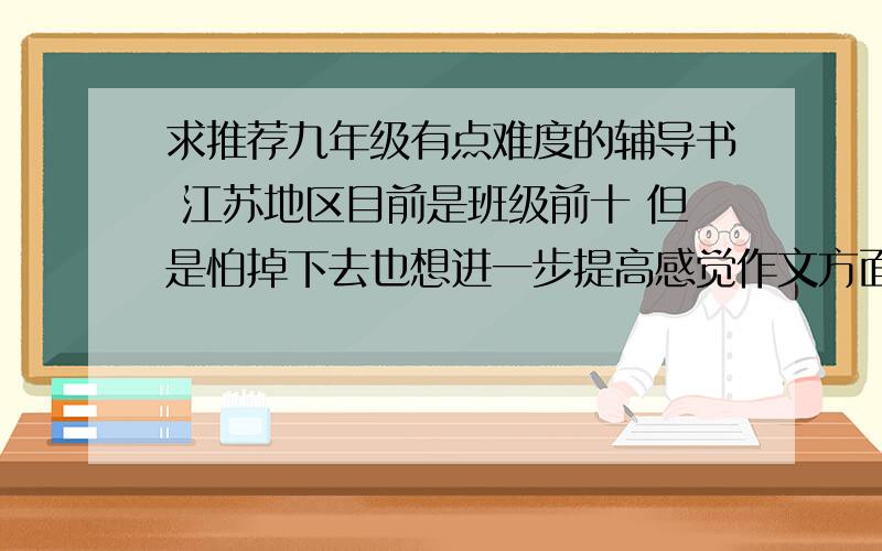 求推荐九年级有点难度的辅导书 江苏地区目前是班级前十 但是怕掉下去也想进一步提高感觉作文方面不是很好数学买了分类分项分级 培优题典 感觉这种难度差不多有些还不会英语完形阅读