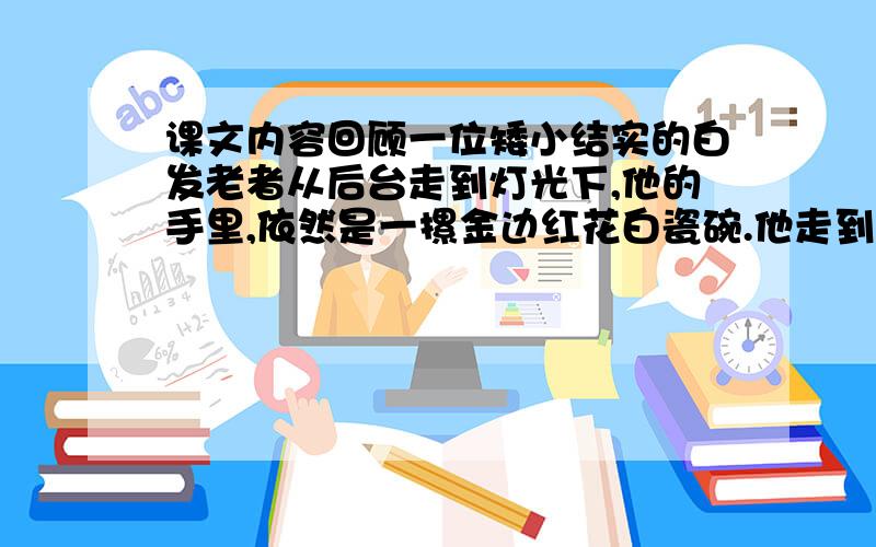 课文内容回顾一位矮小结实的白发老者从后台走到灯光下,他的手里,依然是一摞金边红花白瓷碗.他走到少年面前,脸上微笑着,并无责怪的神色.他把手中的碗交给少年,然后抚摩着少年的肩胛,