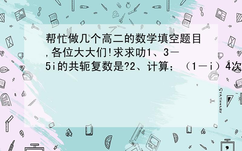 帮忙做几个高二的数学填空题目,各位大大们!求求叻1、3－5i的共轭复数是?2、计算；（1－i）4次方?3、已知集合A＝{x|x≤1},B＝{x|x≥a}且A凵B＝R,则实数a的取值范围?4、已知a,b是实数,则“a＜0且b