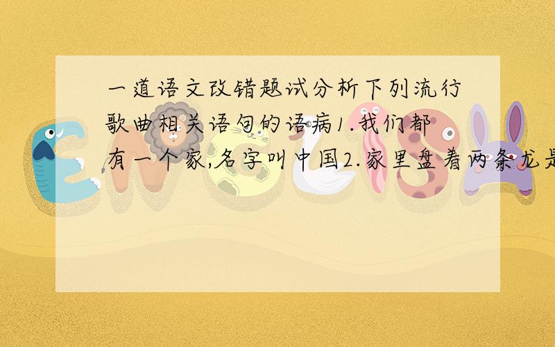 一道语文改错题试分析下列流行歌曲相关语句的语病1.我们都有一个家,名字叫中国2.家里盘着两条龙是长江与黄河,还有珠穆朗玛峰儿是最高山坡3.我看见一座座山,一座座山川,一座座山川相连