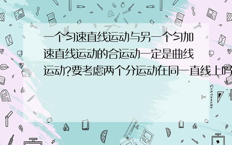 一个匀速直线运动与另一个匀加速直线运动的合运动一定是曲线运动?要考虑两个分运动在同一直线上吗?