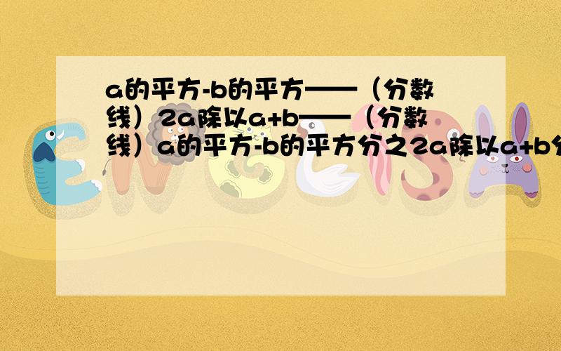 a的平方-b的平方——（分数线）2a除以a+b——（分数线）a的平方-b的平方分之2a除以a+b分之b