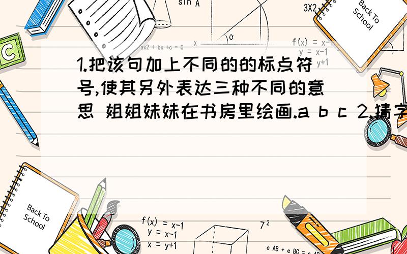 1.把该句加上不同的的标点符号,使其另外表达三种不同的意思 姐姐妹妹在书房里绘画.a b c 2.猜字谜文天祥寻父受考3.猜谜语船底硬,船面高,四把浆,慢慢摇.（ ）一身毛,四只手,坐像人,爬像狗.