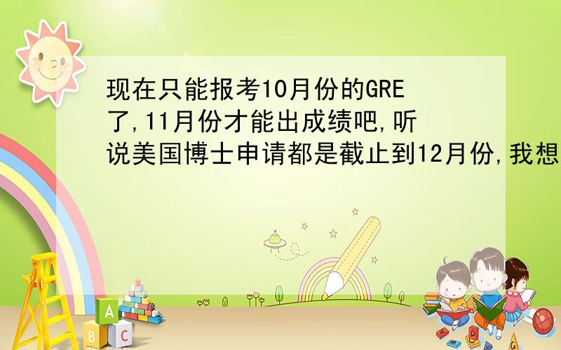 现在只能报考10月份的GRE了,11月份才能出成绩吧,听说美国博士申请都是截止到12月份,我想今年考GRE和托福,年底申请,明年去美国.要圣诞节前把申请都递出去,6月份的旧GER现在不能报了,最早也