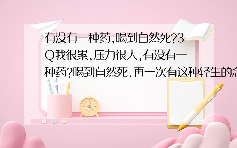 有没有一种药,喝到自然死?3Q我很累,压力很大,有没有一种药?喝到自然死.再一次有这种轻生的念头,因为我真的好累好压抑.为什么找不到可以发泄出来的办法,我究竟还要怎样》