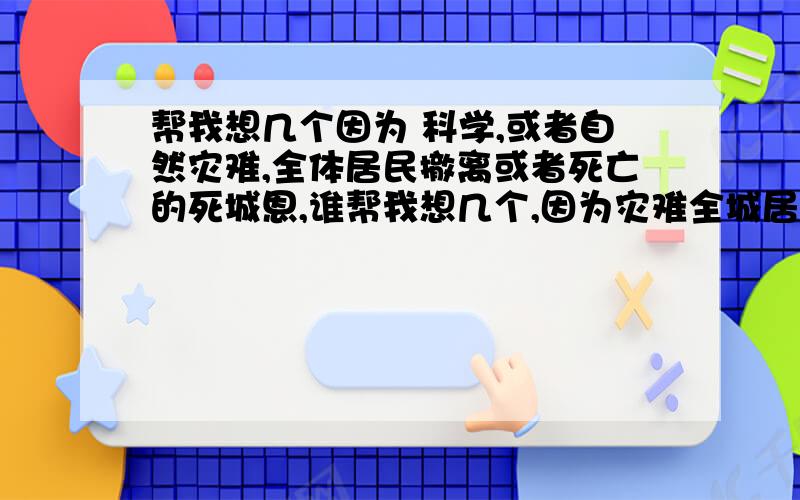 帮我想几个因为 科学,或者自然灾难,全体居民撤离或者死亡的死城恩,谁帮我想几个,因为灾难全城居民撤离的死城最好是 近现代,科技或是自然灾难有关.不要魔幻,也不要灵异这类古怪的传说