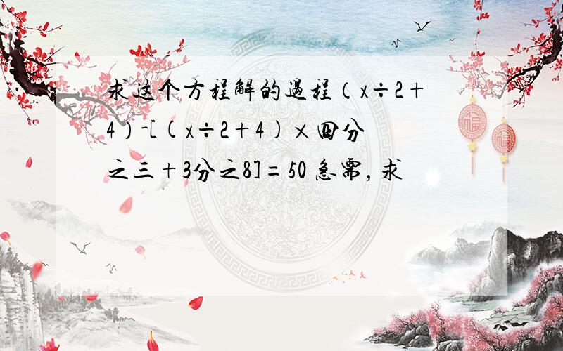 求这个方程解的过程（x÷2+4）-[(x÷2+4)×四分之三+3分之8]=50 急需，求