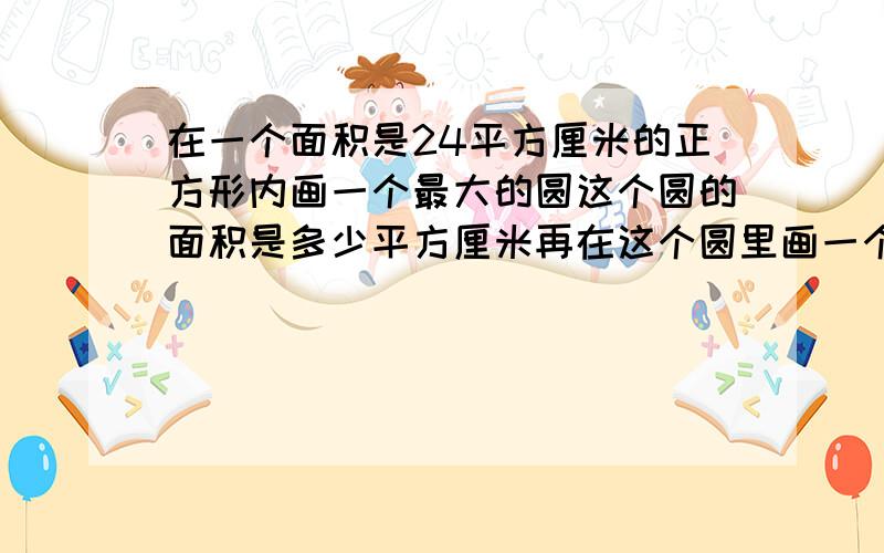 在一个面积是24平方厘米的正方形内画一个最大的圆这个圆的面积是多少平方厘米再在这个圆里画一个最大的正方形正方形的面积是多少平方厘米