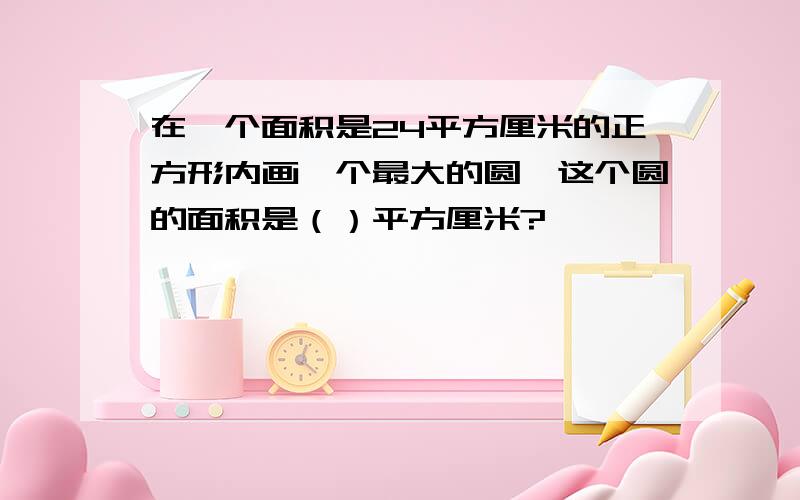 在一个面积是24平方厘米的正方形内画一个最大的圆,这个圆的面积是（）平方厘米?