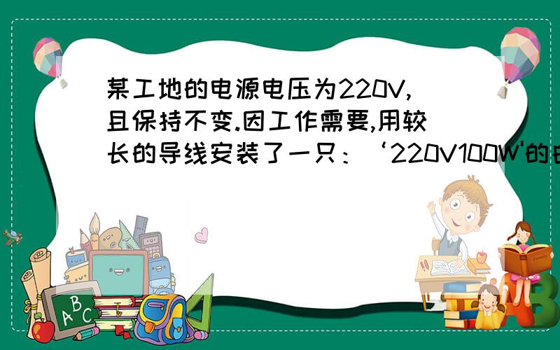 某工地的电源电压为220V,且保持不变.因工作需要,用较长的导线安装了一只：‘220V100W'的白炽电灯.通电后发现灯泡的亮度比正常工作是暗了一些,用电压表测得灯泡两端的电压为200V,设灯泡电