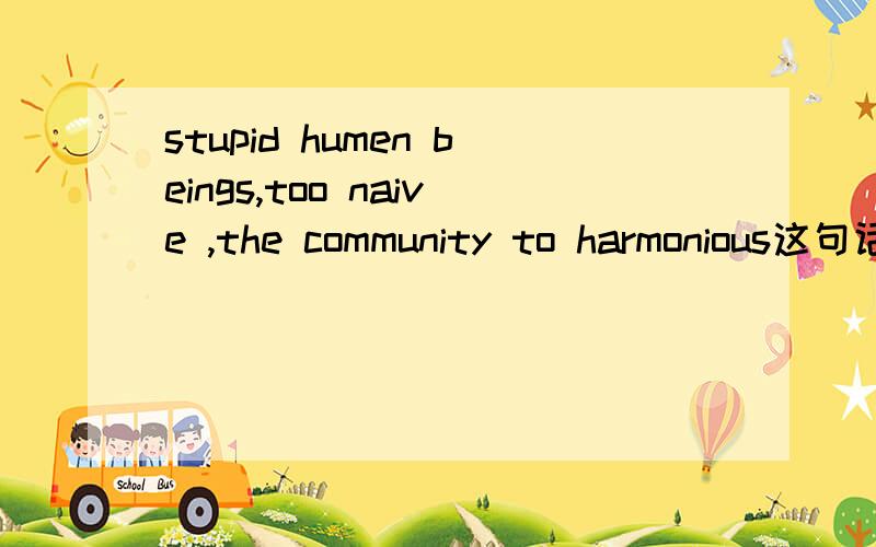 stupid humen beings,too naive ,the community to harmonious这句话是否有语法错误……- -