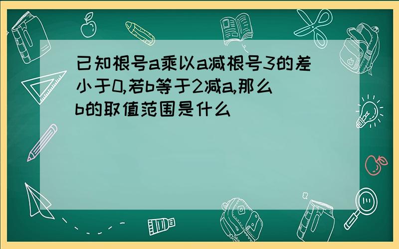 已知根号a乘以a减根号3的差小于0,若b等于2减a,那么b的取值范围是什么