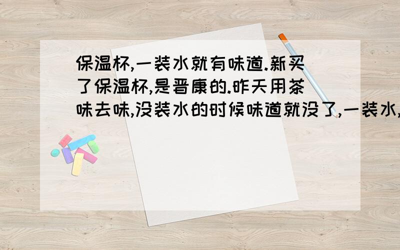 保温杯,一装水就有味道.新买了保温杯,是晋康的.昨天用茶味去味,没装水的时候味道就没了,一装水,味道又回来了.闻着自己头痛.这杯子还能用么?还需要泡多几天还是质量真的很不行呀?