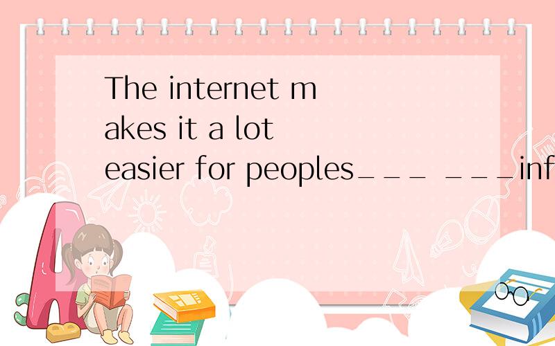 The internet makes it a lot easier for peoples___ ___information.互联网使人们获取信息容易多了.