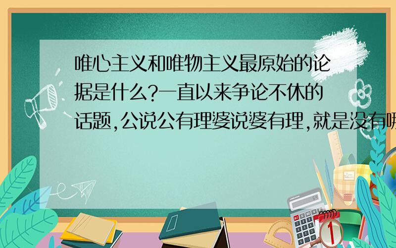 唯心主义和唯物主义最原始的论据是什么?一直以来争论不休的话题,公说公有理婆说婆有理,就是没有哪一方败诉.也一直是世界发展中的埂块.然而,再最初形成对立派的时候,它们最站得住脚的