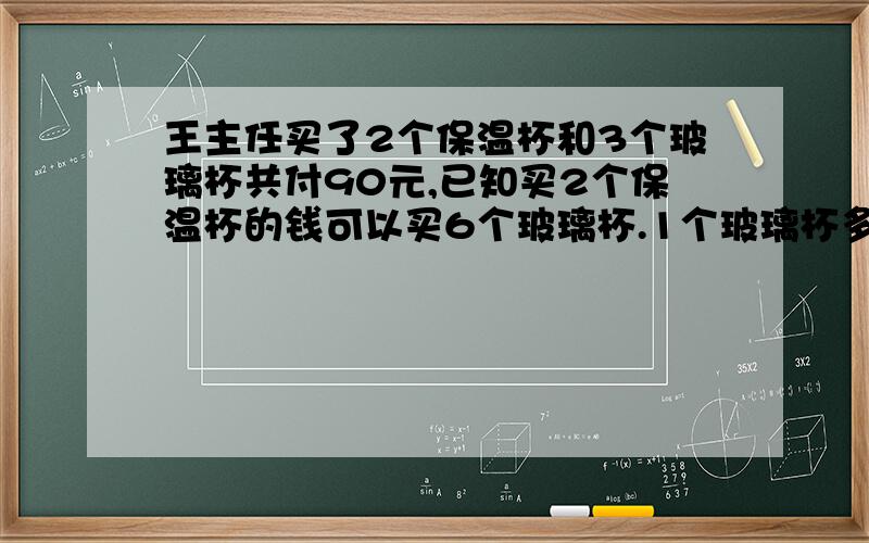 王主任买了2个保温杯和3个玻璃杯共付90元,已知买2个保温杯的钱可以买6个玻璃杯.1个玻璃杯多少元?1个保温杯多少钱?