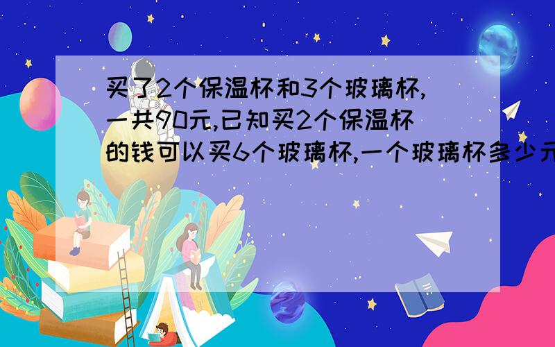 买了2个保温杯和3个玻璃杯,一共90元,已知买2个保温杯的钱可以买6个玻璃杯,一个玻璃杯多少元?一个保温杯多少元?需要具体的方法或算试