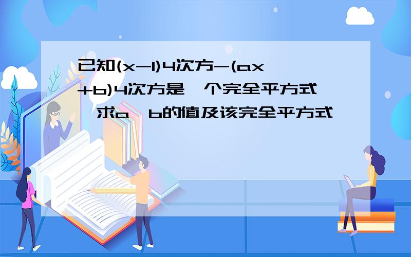 已知(x-1)4次方-(ax+b)4次方是一个完全平方式,求a、b的值及该完全平方式