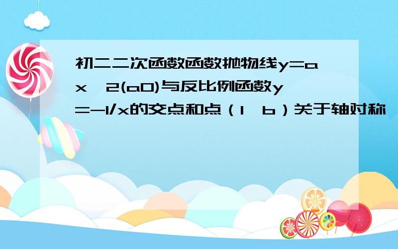 初二二次函数函数抛物线y=ax^2(a0)与反比例函数y=-1/x的交点和点（1,b）关于轴对称,求：(1)a,b的值(2)求抛物线y=ax^2的解析式,冰鞋出它的顶点坐标和对称轴(3)抛物线与反比例函数的交点与点(1,b)