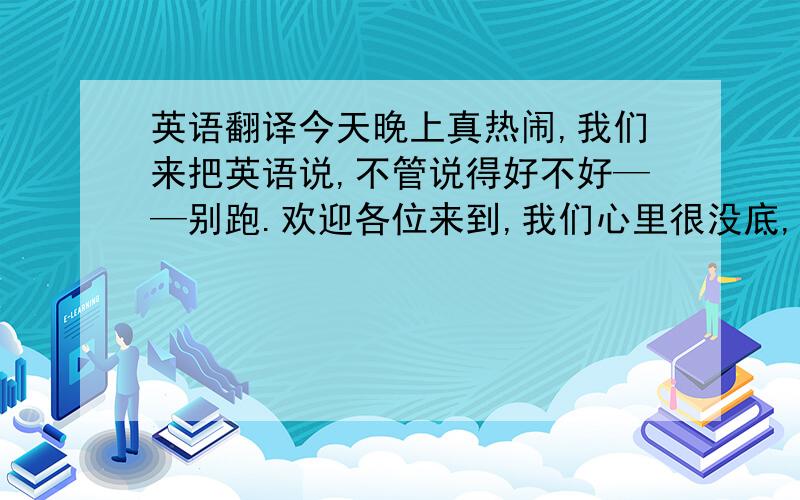 英语翻译今天晚上真热闹,我们来把英语说,不管说得好不好——别跑.欢迎各位来到,我们心里很没底,就怕我们说的不好——鼓励鼓励各位越洋教学到异乡,酸甜苦辣没少尝,初到中国故事多——