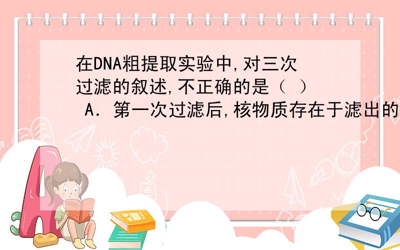 在DNA粗提取实验中,对三次过滤的叙述,不正确的是（ ） A．第一次过滤后,核物质存在于滤出的固体物中 B．第二次过滤后,使用多层纱布,DNA存在于纱布上的粘稠物中C.第三次过滤后,DNA存在于滤