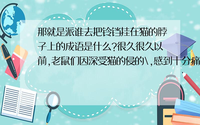 那就是派谁去把铃铛挂在猫的脖子上的成语是什么?很久很久以前,老鼠们因深受猫的侵的\,感到十分痛苦.于是,他们在一起开会,商量用什么办法对付猫的骚扰,以求平安.会上,老鼠们各有各的主