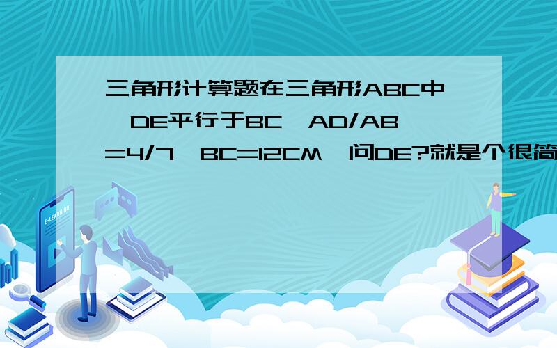 三角形计算题在三角形ABC中,DE平行于BC,AD/AB=4/7,BC=12CM,问DE?就是个很简单的图~一个三角形里面一条线DE平行底边BC~AD在AB上，AE在AC上，BC是底边 你画下图就明白了~图偶不知道在哪能画 要是能花