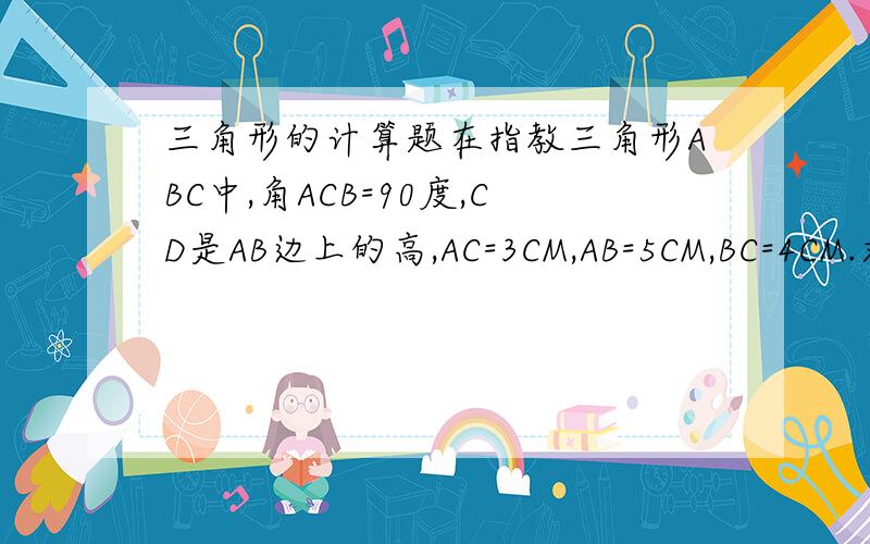 三角形的计算题在指教三角形ABC中,角ACB=90度,CD是AB边上的高,AC=3CM,AB=5CM,BC=4CM.求CD的长度